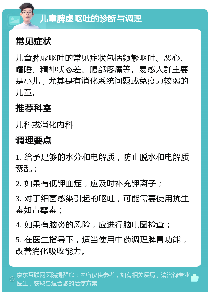 儿童脾虚呕吐的诊断与调理 常见症状 儿童脾虚呕吐的常见症状包括频繁呕吐、恶心、嗜睡、精神状态差、腹部疼痛等。易感人群主要是小儿，尤其是有消化系统问题或免疫力较弱的儿童。 推荐科室 儿科或消化内科 调理要点 1. 给予足够的水分和电解质，防止脱水和电解质紊乱； 2. 如果有低钾血症，应及时补充钾离子； 3. 对于细菌感染引起的呕吐，可能需要使用抗生素如青霉素； 4. 如果有脑炎的风险，应进行脑电图检查； 5. 在医生指导下，适当使用中药调理脾胃功能，改善消化吸收能力。