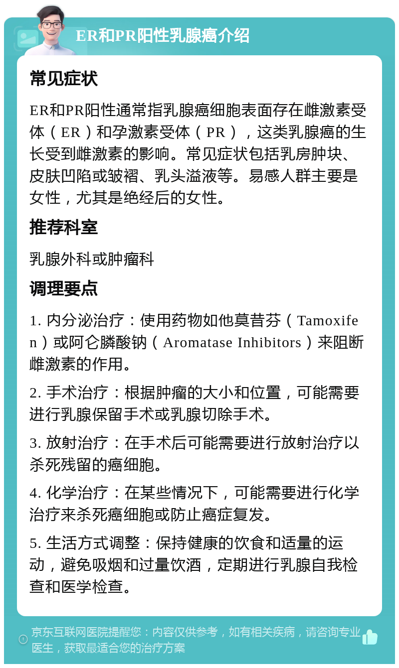 ER和PR阳性乳腺癌介绍 常见症状 ER和PR阳性通常指乳腺癌细胞表面存在雌激素受体（ER）和孕激素受体（PR），这类乳腺癌的生长受到雌激素的影响。常见症状包括乳房肿块、皮肤凹陷或皱褶、乳头溢液等。易感人群主要是女性，尤其是绝经后的女性。 推荐科室 乳腺外科或肿瘤科 调理要点 1. 内分泌治疗：使用药物如他莫昔芬（Tamoxifen）或阿仑膦酸钠（Aromatase Inhibitors）来阻断雌激素的作用。 2. 手术治疗：根据肿瘤的大小和位置，可能需要进行乳腺保留手术或乳腺切除手术。 3. 放射治疗：在手术后可能需要进行放射治疗以杀死残留的癌细胞。 4. 化学治疗：在某些情况下，可能需要进行化学治疗来杀死癌细胞或防止癌症复发。 5. 生活方式调整：保持健康的饮食和适量的运动，避免吸烟和过量饮酒，定期进行乳腺自我检查和医学检查。