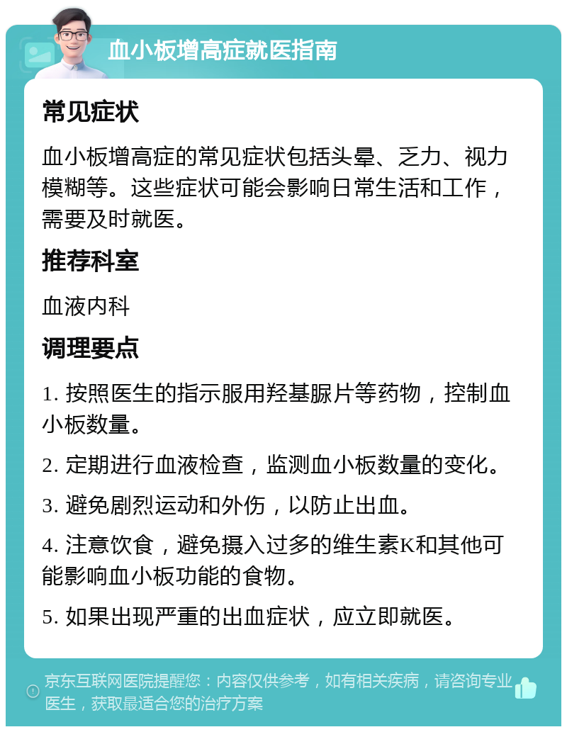 血小板增高症就医指南 常见症状 血小板增高症的常见症状包括头晕、乏力、视力模糊等。这些症状可能会影响日常生活和工作，需要及时就医。 推荐科室 血液内科 调理要点 1. 按照医生的指示服用羟基脲片等药物，控制血小板数量。 2. 定期进行血液检查，监测血小板数量的变化。 3. 避免剧烈运动和外伤，以防止出血。 4. 注意饮食，避免摄入过多的维生素K和其他可能影响血小板功能的食物。 5. 如果出现严重的出血症状，应立即就医。