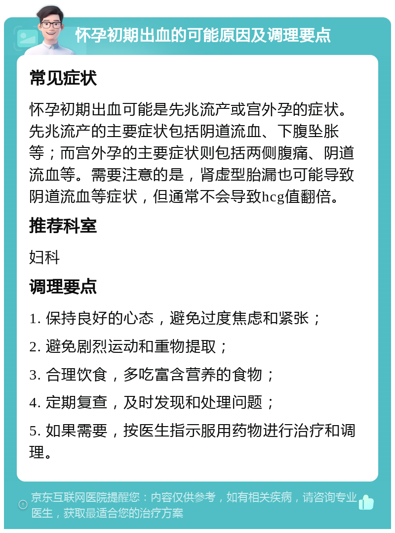 怀孕初期出血的可能原因及调理要点 常见症状 怀孕初期出血可能是先兆流产或宫外孕的症状。先兆流产的主要症状包括阴道流血、下腹坠胀等；而宫外孕的主要症状则包括两侧腹痛、阴道流血等。需要注意的是，肾虚型胎漏也可能导致阴道流血等症状，但通常不会导致hcg值翻倍。 推荐科室 妇科 调理要点 1. 保持良好的心态，避免过度焦虑和紧张； 2. 避免剧烈运动和重物提取； 3. 合理饮食，多吃富含营养的食物； 4. 定期复查，及时发现和处理问题； 5. 如果需要，按医生指示服用药物进行治疗和调理。