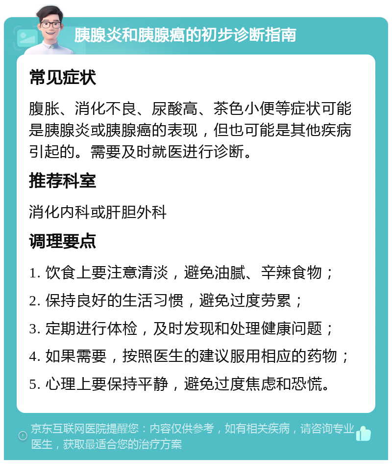 胰腺炎和胰腺癌的初步诊断指南 常见症状 腹胀、消化不良、尿酸高、茶色小便等症状可能是胰腺炎或胰腺癌的表现，但也可能是其他疾病引起的。需要及时就医进行诊断。 推荐科室 消化内科或肝胆外科 调理要点 1. 饮食上要注意清淡，避免油腻、辛辣食物； 2. 保持良好的生活习惯，避免过度劳累； 3. 定期进行体检，及时发现和处理健康问题； 4. 如果需要，按照医生的建议服用相应的药物； 5. 心理上要保持平静，避免过度焦虑和恐慌。