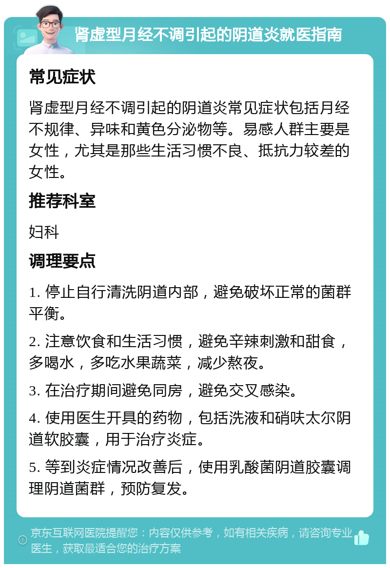 肾虚型月经不调引起的阴道炎就医指南 常见症状 肾虚型月经不调引起的阴道炎常见症状包括月经不规律、异味和黄色分泌物等。易感人群主要是女性，尤其是那些生活习惯不良、抵抗力较差的女性。 推荐科室 妇科 调理要点 1. 停止自行清洗阴道内部，避免破坏正常的菌群平衡。 2. 注意饮食和生活习惯，避免辛辣刺激和甜食，多喝水，多吃水果蔬菜，减少熬夜。 3. 在治疗期间避免同房，避免交叉感染。 4. 使用医生开具的药物，包括洗液和硝呋太尔阴道软胶囊，用于治疗炎症。 5. 等到炎症情况改善后，使用乳酸菌阴道胶囊调理阴道菌群，预防复发。