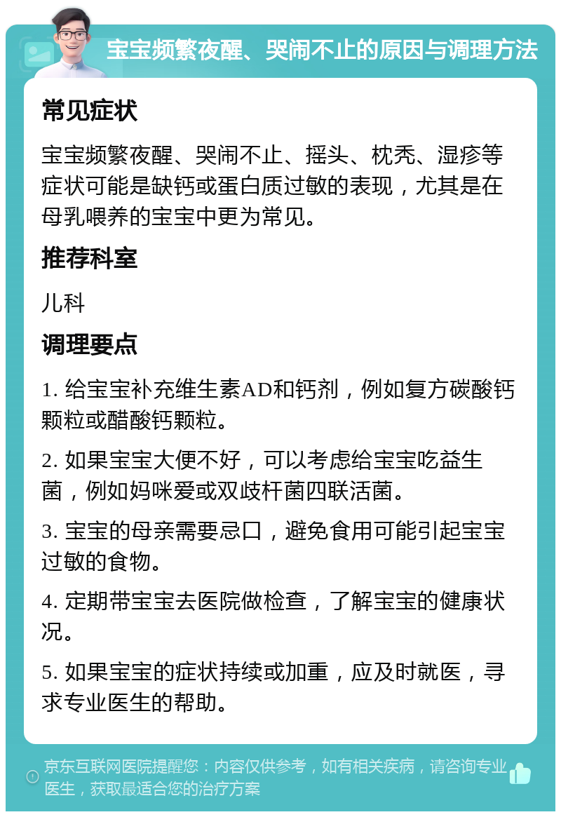 宝宝频繁夜醒、哭闹不止的原因与调理方法 常见症状 宝宝频繁夜醒、哭闹不止、摇头、枕秃、湿疹等症状可能是缺钙或蛋白质过敏的表现，尤其是在母乳喂养的宝宝中更为常见。 推荐科室 儿科 调理要点 1. 给宝宝补充维生素AD和钙剂，例如复方碳酸钙颗粒或醋酸钙颗粒。 2. 如果宝宝大便不好，可以考虑给宝宝吃益生菌，例如妈咪爱或双歧杆菌四联活菌。 3. 宝宝的母亲需要忌口，避免食用可能引起宝宝过敏的食物。 4. 定期带宝宝去医院做检查，了解宝宝的健康状况。 5. 如果宝宝的症状持续或加重，应及时就医，寻求专业医生的帮助。