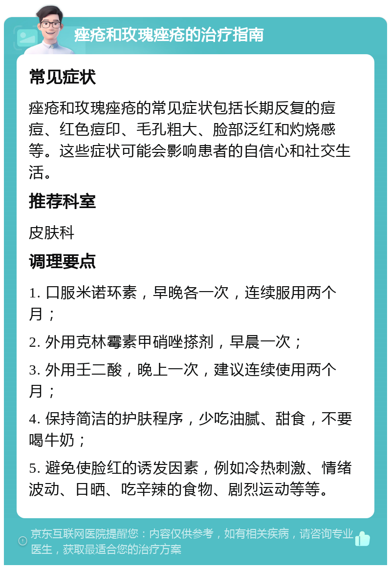 痤疮和玫瑰痤疮的治疗指南 常见症状 痤疮和玫瑰痤疮的常见症状包括长期反复的痘痘、红色痘印、毛孔粗大、脸部泛红和灼烧感等。这些症状可能会影响患者的自信心和社交生活。 推荐科室 皮肤科 调理要点 1. 口服米诺环素，早晚各一次，连续服用两个月； 2. 外用克林霉素甲硝唑搽剂，早晨一次； 3. 外用壬二酸，晚上一次，建议连续使用两个月； 4. 保持简洁的护肤程序，少吃油腻、甜食，不要喝牛奶； 5. 避免使脸红的诱发因素，例如冷热刺激、情绪波动、日晒、吃辛辣的食物、剧烈运动等等。