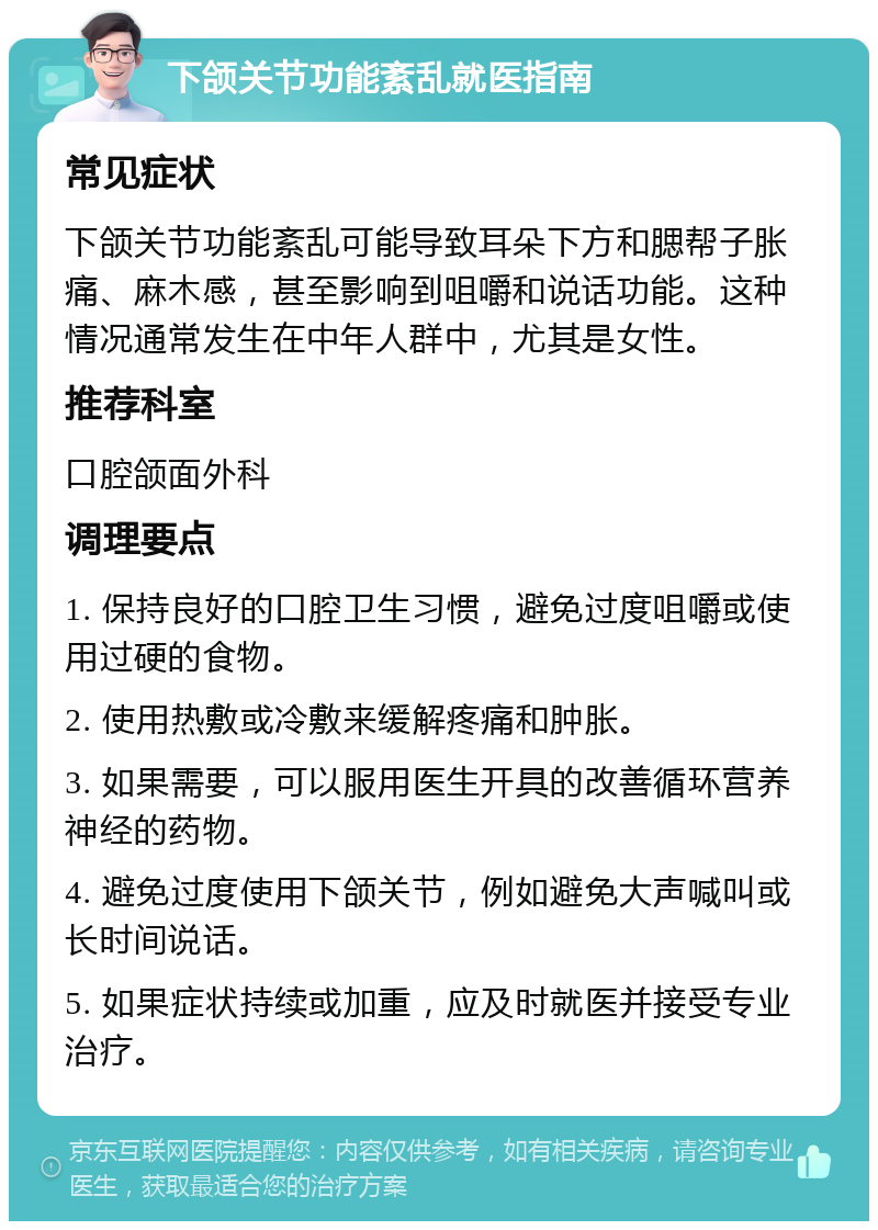 下颌关节功能紊乱就医指南 常见症状 下颌关节功能紊乱可能导致耳朵下方和腮帮子胀痛、麻木感，甚至影响到咀嚼和说话功能。这种情况通常发生在中年人群中，尤其是女性。 推荐科室 口腔颌面外科 调理要点 1. 保持良好的口腔卫生习惯，避免过度咀嚼或使用过硬的食物。 2. 使用热敷或冷敷来缓解疼痛和肿胀。 3. 如果需要，可以服用医生开具的改善循环营养神经的药物。 4. 避免过度使用下颌关节，例如避免大声喊叫或长时间说话。 5. 如果症状持续或加重，应及时就医并接受专业治疗。