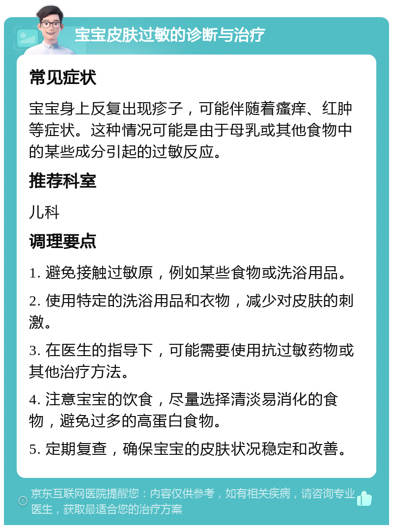 宝宝皮肤过敏的诊断与治疗 常见症状 宝宝身上反复出现疹子，可能伴随着瘙痒、红肿等症状。这种情况可能是由于母乳或其他食物中的某些成分引起的过敏反应。 推荐科室 儿科 调理要点 1. 避免接触过敏原，例如某些食物或洗浴用品。 2. 使用特定的洗浴用品和衣物，减少对皮肤的刺激。 3. 在医生的指导下，可能需要使用抗过敏药物或其他治疗方法。 4. 注意宝宝的饮食，尽量选择清淡易消化的食物，避免过多的高蛋白食物。 5. 定期复查，确保宝宝的皮肤状况稳定和改善。