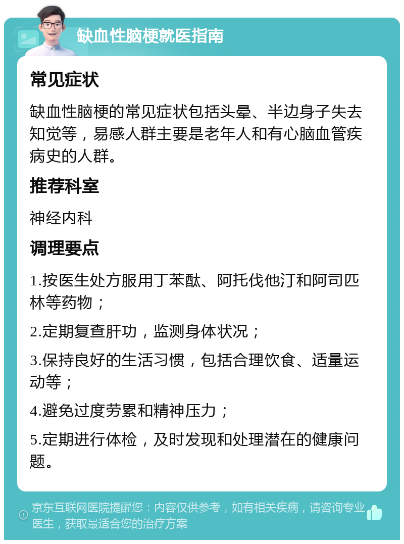 缺血性脑梗就医指南 常见症状 缺血性脑梗的常见症状包括头晕、半边身子失去知觉等，易感人群主要是老年人和有心脑血管疾病史的人群。 推荐科室 神经内科 调理要点 1.按医生处方服用丁苯酞、阿托伐他汀和阿司匹林等药物； 2.定期复查肝功，监测身体状况； 3.保持良好的生活习惯，包括合理饮食、适量运动等； 4.避免过度劳累和精神压力； 5.定期进行体检，及时发现和处理潜在的健康问题。