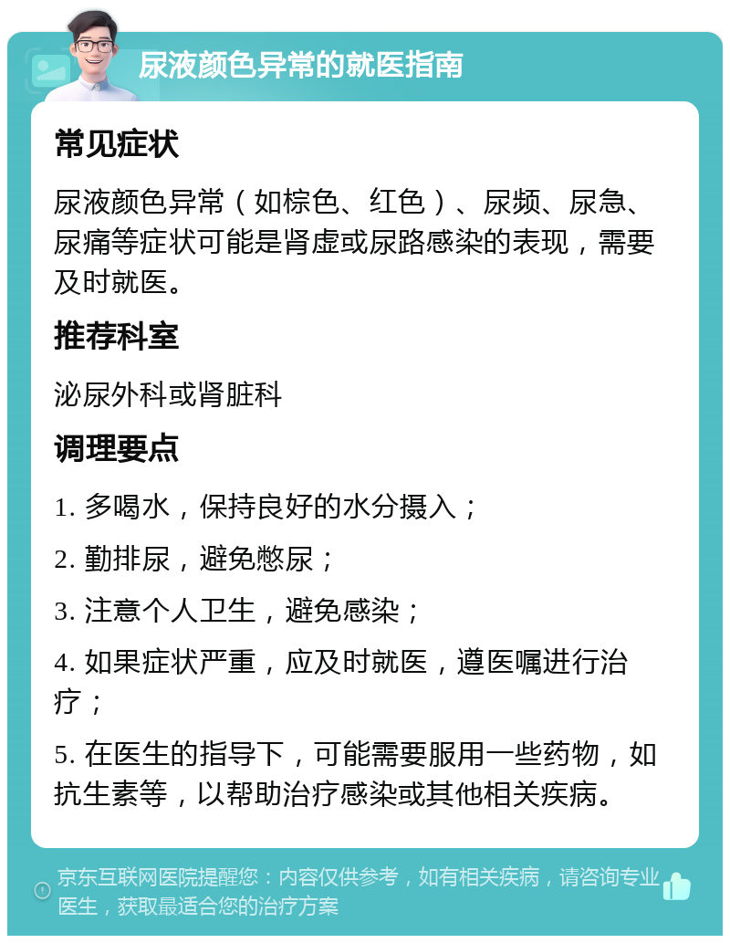 尿液颜色异常的就医指南 常见症状 尿液颜色异常（如棕色、红色）、尿频、尿急、尿痛等症状可能是肾虚或尿路感染的表现，需要及时就医。 推荐科室 泌尿外科或肾脏科 调理要点 1. 多喝水，保持良好的水分摄入； 2. 勤排尿，避免憋尿； 3. 注意个人卫生，避免感染； 4. 如果症状严重，应及时就医，遵医嘱进行治疗； 5. 在医生的指导下，可能需要服用一些药物，如抗生素等，以帮助治疗感染或其他相关疾病。