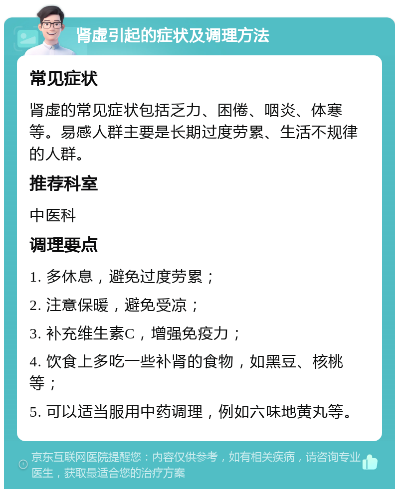 肾虚引起的症状及调理方法 常见症状 肾虚的常见症状包括乏力、困倦、咽炎、体寒等。易感人群主要是长期过度劳累、生活不规律的人群。 推荐科室 中医科 调理要点 1. 多休息，避免过度劳累； 2. 注意保暖，避免受凉； 3. 补充维生素C，增强免疫力； 4. 饮食上多吃一些补肾的食物，如黑豆、核桃等； 5. 可以适当服用中药调理，例如六味地黄丸等。