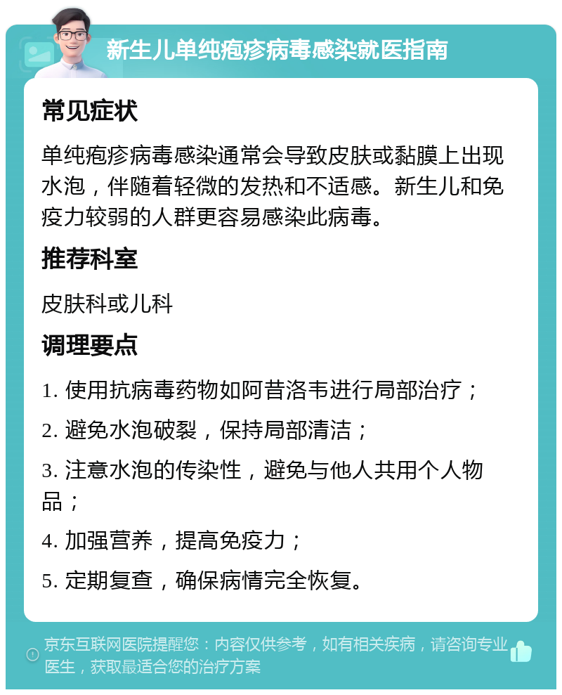 新生儿单纯疱疹病毒感染就医指南 常见症状 单纯疱疹病毒感染通常会导致皮肤或黏膜上出现水泡，伴随着轻微的发热和不适感。新生儿和免疫力较弱的人群更容易感染此病毒。 推荐科室 皮肤科或儿科 调理要点 1. 使用抗病毒药物如阿昔洛韦进行局部治疗； 2. 避免水泡破裂，保持局部清洁； 3. 注意水泡的传染性，避免与他人共用个人物品； 4. 加强营养，提高免疫力； 5. 定期复查，确保病情完全恢复。