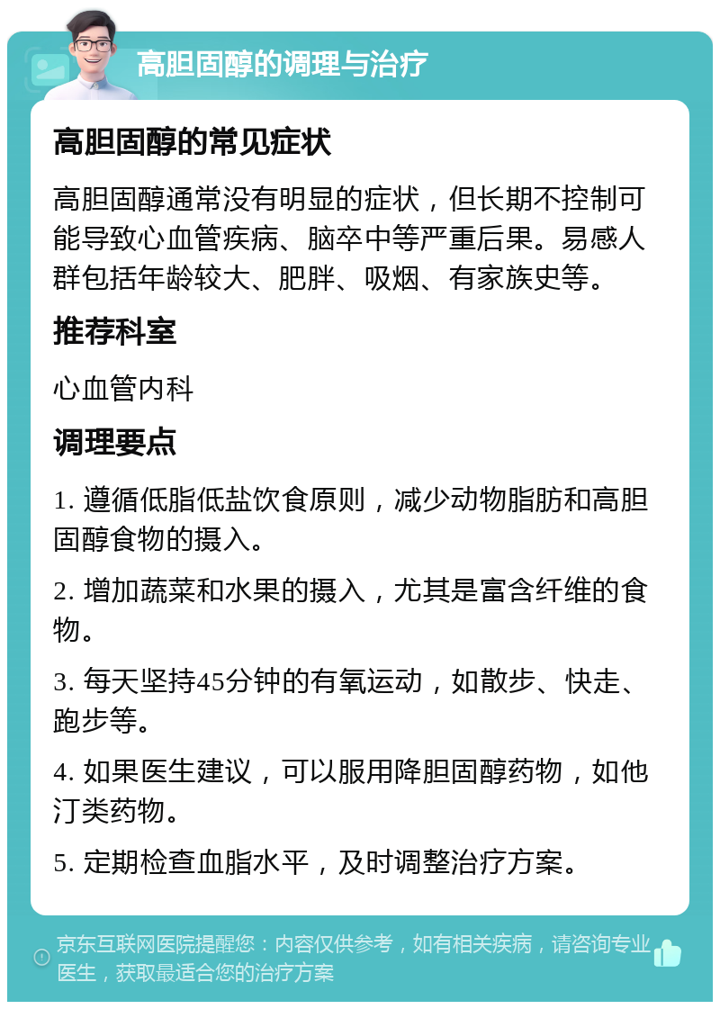 高胆固醇的调理与治疗 高胆固醇的常见症状 高胆固醇通常没有明显的症状，但长期不控制可能导致心血管疾病、脑卒中等严重后果。易感人群包括年龄较大、肥胖、吸烟、有家族史等。 推荐科室 心血管内科 调理要点 1. 遵循低脂低盐饮食原则，减少动物脂肪和高胆固醇食物的摄入。 2. 增加蔬菜和水果的摄入，尤其是富含纤维的食物。 3. 每天坚持45分钟的有氧运动，如散步、快走、跑步等。 4. 如果医生建议，可以服用降胆固醇药物，如他汀类药物。 5. 定期检查血脂水平，及时调整治疗方案。