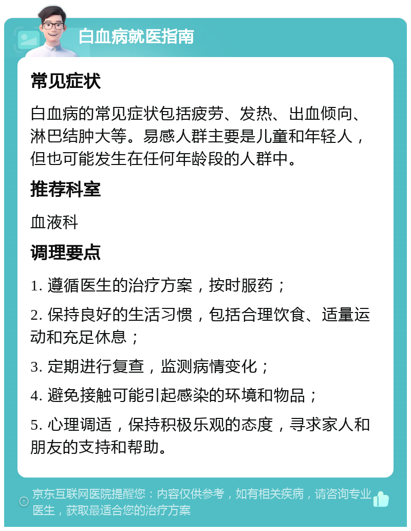 白血病就医指南 常见症状 白血病的常见症状包括疲劳、发热、出血倾向、淋巴结肿大等。易感人群主要是儿童和年轻人，但也可能发生在任何年龄段的人群中。 推荐科室 血液科 调理要点 1. 遵循医生的治疗方案，按时服药； 2. 保持良好的生活习惯，包括合理饮食、适量运动和充足休息； 3. 定期进行复查，监测病情变化； 4. 避免接触可能引起感染的环境和物品； 5. 心理调适，保持积极乐观的态度，寻求家人和朋友的支持和帮助。