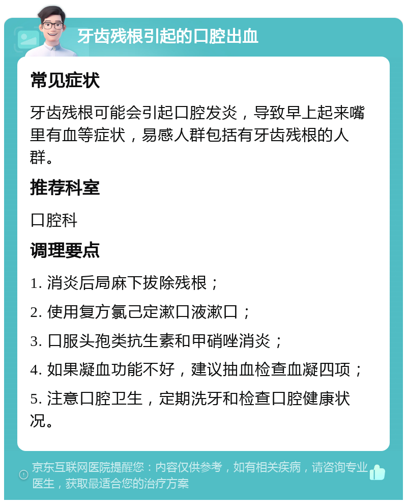 牙齿残根引起的口腔出血 常见症状 牙齿残根可能会引起口腔发炎，导致早上起来嘴里有血等症状，易感人群包括有牙齿残根的人群。 推荐科室 口腔科 调理要点 1. 消炎后局麻下拔除残根； 2. 使用复方氯己定漱口液漱口； 3. 口服头孢类抗生素和甲硝唑消炎； 4. 如果凝血功能不好，建议抽血检查血凝四项； 5. 注意口腔卫生，定期洗牙和检查口腔健康状况。