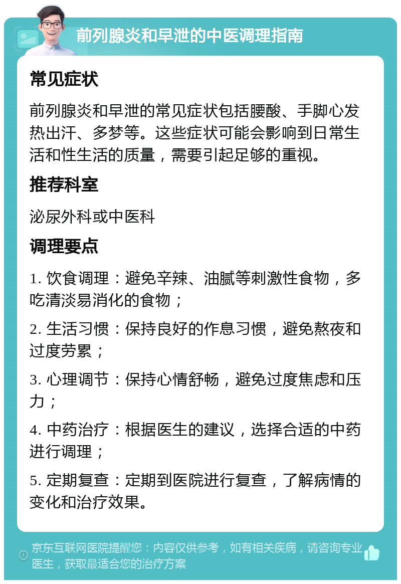 前列腺炎和早泄的中医调理指南 常见症状 前列腺炎和早泄的常见症状包括腰酸、手脚心发热出汗、多梦等。这些症状可能会影响到日常生活和性生活的质量，需要引起足够的重视。 推荐科室 泌尿外科或中医科 调理要点 1. 饮食调理：避免辛辣、油腻等刺激性食物，多吃清淡易消化的食物； 2. 生活习惯：保持良好的作息习惯，避免熬夜和过度劳累； 3. 心理调节：保持心情舒畅，避免过度焦虑和压力； 4. 中药治疗：根据医生的建议，选择合适的中药进行调理； 5. 定期复查：定期到医院进行复查，了解病情的变化和治疗效果。