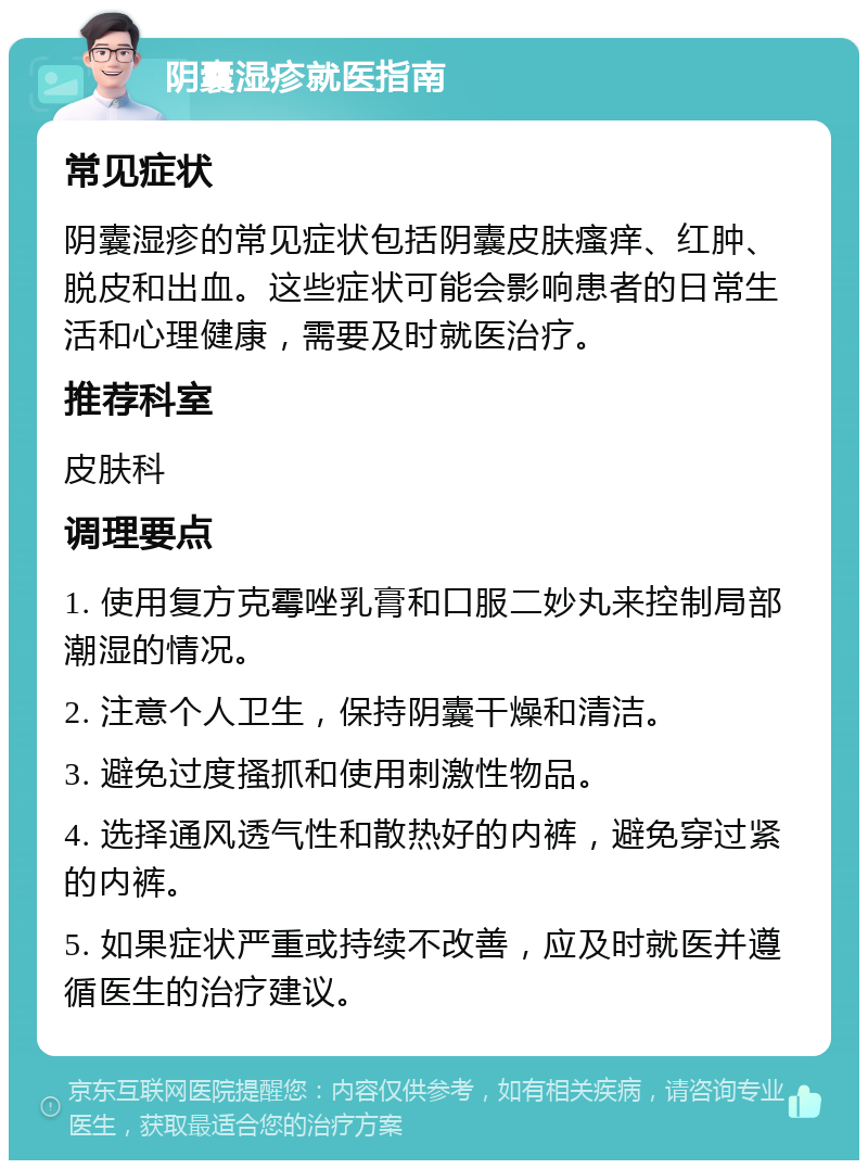 阴囊湿疹就医指南 常见症状 阴囊湿疹的常见症状包括阴囊皮肤瘙痒、红肿、脱皮和出血。这些症状可能会影响患者的日常生活和心理健康，需要及时就医治疗。 推荐科室 皮肤科 调理要点 1. 使用复方克霉唑乳膏和口服二妙丸来控制局部潮湿的情况。 2. 注意个人卫生，保持阴囊干燥和清洁。 3. 避免过度搔抓和使用刺激性物品。 4. 选择通风透气性和散热好的内裤，避免穿过紧的内裤。 5. 如果症状严重或持续不改善，应及时就医并遵循医生的治疗建议。