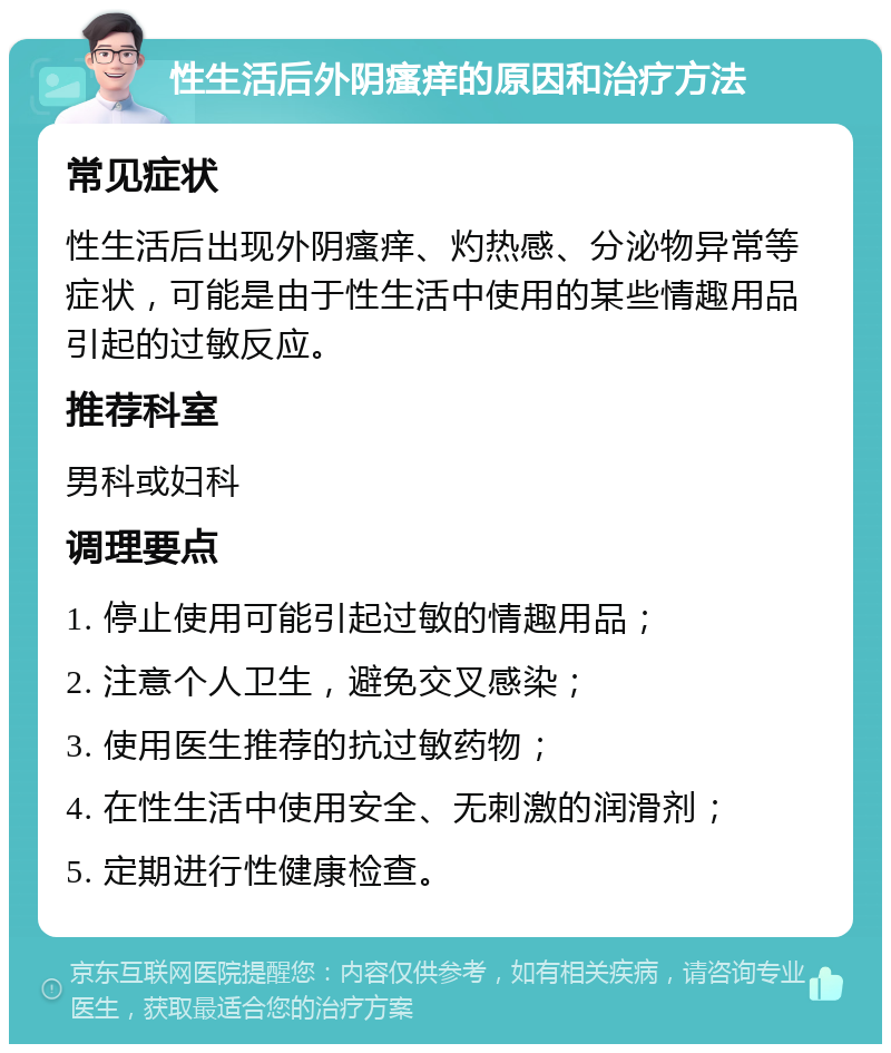 性生活后外阴瘙痒的原因和治疗方法 常见症状 性生活后出现外阴瘙痒、灼热感、分泌物异常等症状，可能是由于性生活中使用的某些情趣用品引起的过敏反应。 推荐科室 男科或妇科 调理要点 1. 停止使用可能引起过敏的情趣用品； 2. 注意个人卫生，避免交叉感染； 3. 使用医生推荐的抗过敏药物； 4. 在性生活中使用安全、无刺激的润滑剂； 5. 定期进行性健康检查。