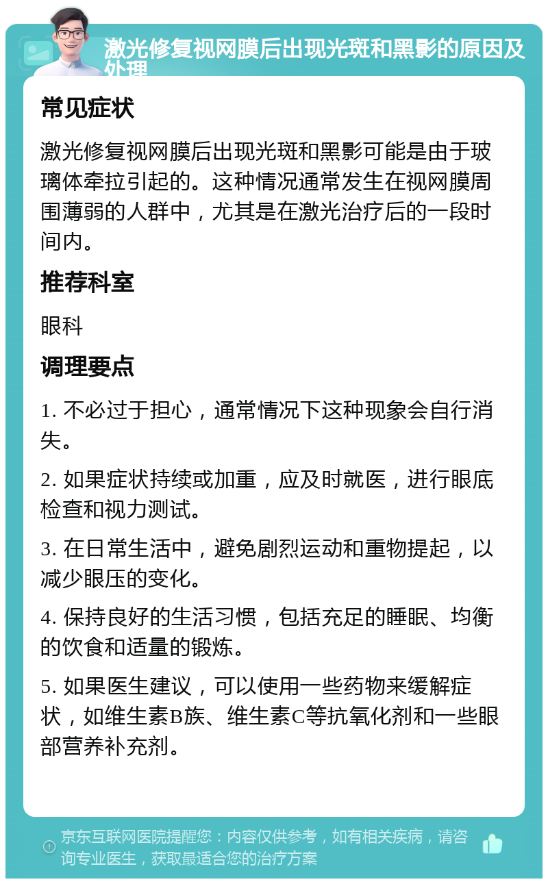 激光修复视网膜后出现光斑和黑影的原因及处理 常见症状 激光修复视网膜后出现光斑和黑影可能是由于玻璃体牵拉引起的。这种情况通常发生在视网膜周围薄弱的人群中，尤其是在激光治疗后的一段时间内。 推荐科室 眼科 调理要点 1. 不必过于担心，通常情况下这种现象会自行消失。 2. 如果症状持续或加重，应及时就医，进行眼底检查和视力测试。 3. 在日常生活中，避免剧烈运动和重物提起，以减少眼压的变化。 4. 保持良好的生活习惯，包括充足的睡眠、均衡的饮食和适量的锻炼。 5. 如果医生建议，可以使用一些药物来缓解症状，如维生素B族、维生素C等抗氧化剂和一些眼部营养补充剂。