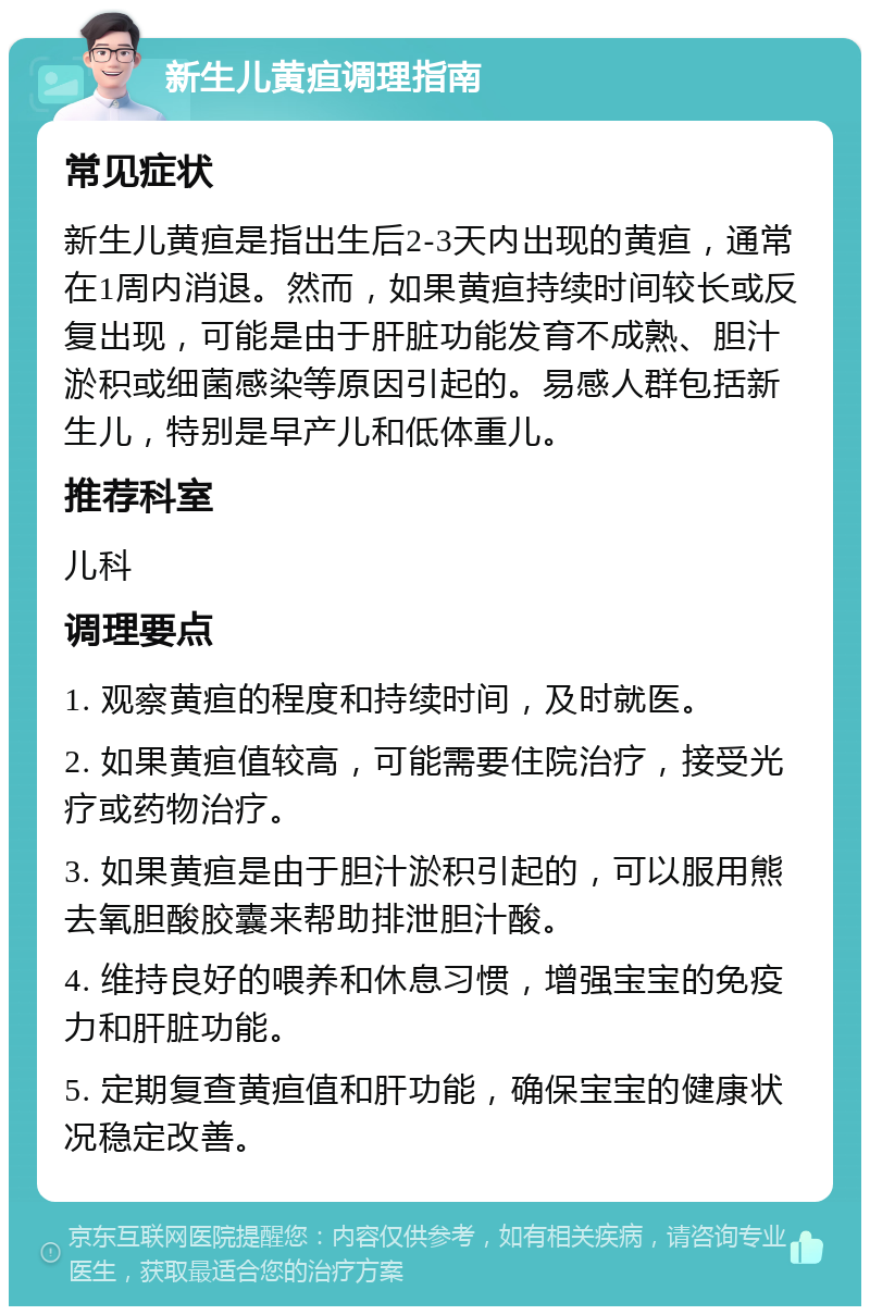 新生儿黄疸调理指南 常见症状 新生儿黄疸是指出生后2-3天内出现的黄疸，通常在1周内消退。然而，如果黄疸持续时间较长或反复出现，可能是由于肝脏功能发育不成熟、胆汁淤积或细菌感染等原因引起的。易感人群包括新生儿，特别是早产儿和低体重儿。 推荐科室 儿科 调理要点 1. 观察黄疸的程度和持续时间，及时就医。 2. 如果黄疸值较高，可能需要住院治疗，接受光疗或药物治疗。 3. 如果黄疸是由于胆汁淤积引起的，可以服用熊去氧胆酸胶囊来帮助排泄胆汁酸。 4. 维持良好的喂养和休息习惯，增强宝宝的免疫力和肝脏功能。 5. 定期复查黄疸值和肝功能，确保宝宝的健康状况稳定改善。