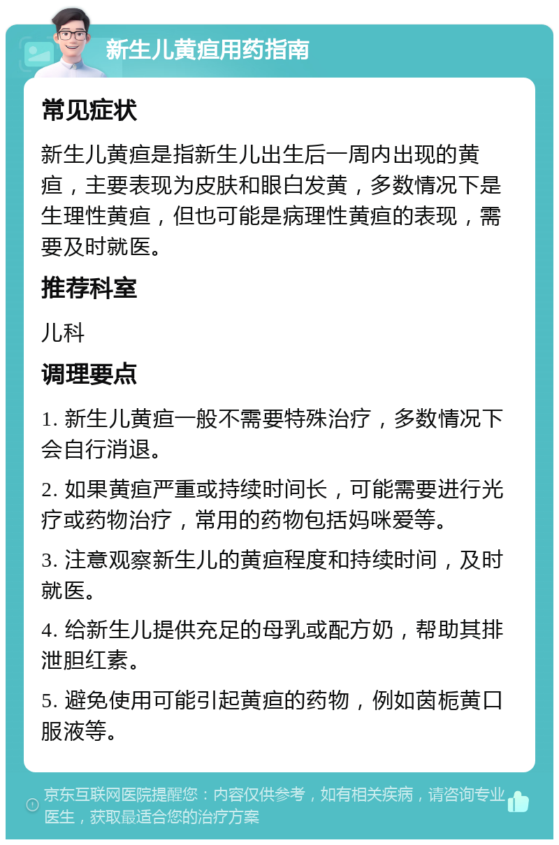 新生儿黄疸用药指南 常见症状 新生儿黄疸是指新生儿出生后一周内出现的黄疸，主要表现为皮肤和眼白发黄，多数情况下是生理性黄疸，但也可能是病理性黄疸的表现，需要及时就医。 推荐科室 儿科 调理要点 1. 新生儿黄疸一般不需要特殊治疗，多数情况下会自行消退。 2. 如果黄疸严重或持续时间长，可能需要进行光疗或药物治疗，常用的药物包括妈咪爱等。 3. 注意观察新生儿的黄疸程度和持续时间，及时就医。 4. 给新生儿提供充足的母乳或配方奶，帮助其排泄胆红素。 5. 避免使用可能引起黄疸的药物，例如茵栀黄口服液等。