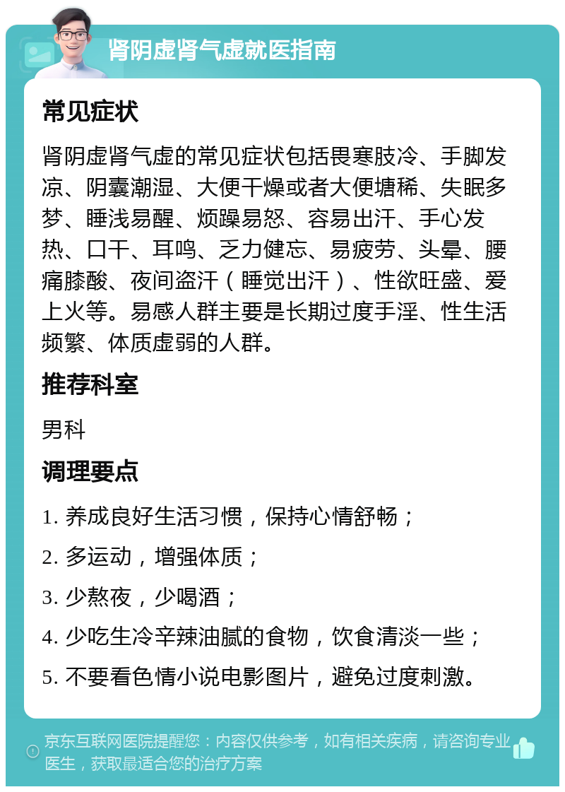 肾阴虚肾气虚就医指南 常见症状 肾阴虚肾气虚的常见症状包括畏寒肢冷、手脚发凉、阴囊潮湿、大便干燥或者大便塘稀、失眠多梦、睡浅易醒、烦躁易怒、容易出汗、手心发热、口干、耳鸣、乏力健忘、易疲劳、头晕、腰痛膝酸、夜间盗汗（睡觉出汗）、性欲旺盛、爱上火等。易感人群主要是长期过度手淫、性生活频繁、体质虚弱的人群。 推荐科室 男科 调理要点 1. 养成良好生活习惯，保持心情舒畅； 2. 多运动，增强体质； 3. 少熬夜，少喝酒； 4. 少吃生冷辛辣油腻的食物，饮食清淡一些； 5. 不要看色情小说电影图片，避免过度刺激。