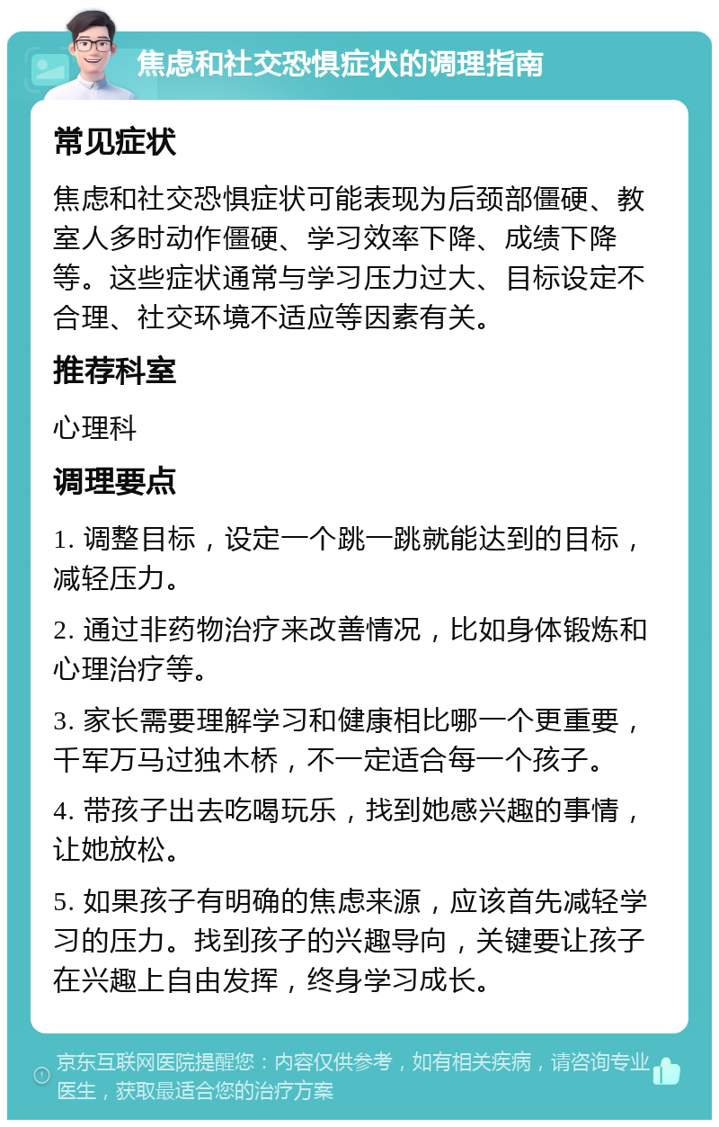 焦虑和社交恐惧症状的调理指南 常见症状 焦虑和社交恐惧症状可能表现为后颈部僵硬、教室人多时动作僵硬、学习效率下降、成绩下降等。这些症状通常与学习压力过大、目标设定不合理、社交环境不适应等因素有关。 推荐科室 心理科 调理要点 1. 调整目标，设定一个跳一跳就能达到的目标，减轻压力。 2. 通过非药物治疗来改善情况，比如身体锻炼和心理治疗等。 3. 家长需要理解学习和健康相比哪一个更重要，千军万马过独木桥，不一定适合每一个孩子。 4. 带孩子出去吃喝玩乐，找到她感兴趣的事情，让她放松。 5. 如果孩子有明确的焦虑来源，应该首先减轻学习的压力。找到孩子的兴趣导向，关键要让孩子在兴趣上自由发挥，终身学习成长。