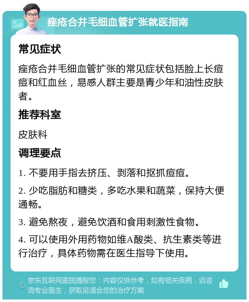 痤疮合并毛细血管扩张就医指南 常见症状 痤疮合并毛细血管扩张的常见症状包括脸上长痘痘和红血丝，易感人群主要是青少年和油性皮肤者。 推荐科室 皮肤科 调理要点 1. 不要用手指去挤压、剥落和抠抓痘痘。 2. 少吃脂肪和糖类，多吃水果和蔬菜，保持大便通畅。 3. 避免熬夜，避免饮酒和食用刺激性食物。 4. 可以使用外用药物如维A酸类、抗生素类等进行治疗，具体药物需在医生指导下使用。