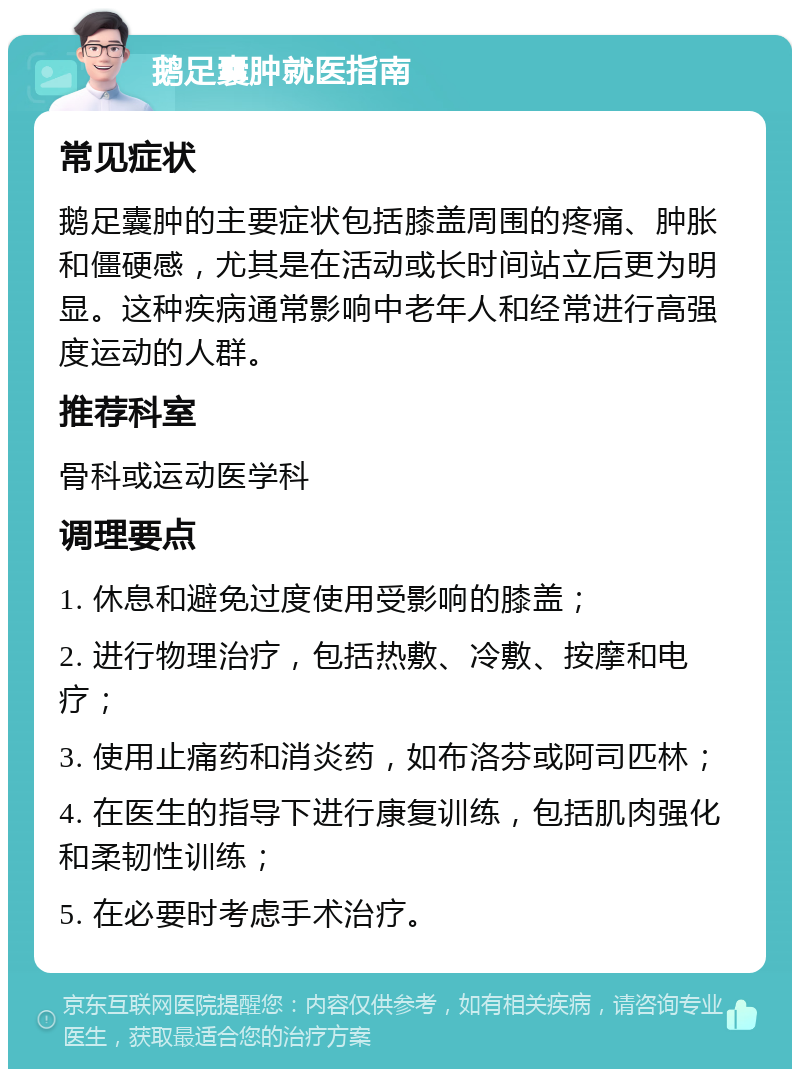 鹅足囊肿就医指南 常见症状 鹅足囊肿的主要症状包括膝盖周围的疼痛、肿胀和僵硬感，尤其是在活动或长时间站立后更为明显。这种疾病通常影响中老年人和经常进行高强度运动的人群。 推荐科室 骨科或运动医学科 调理要点 1. 休息和避免过度使用受影响的膝盖； 2. 进行物理治疗，包括热敷、冷敷、按摩和电疗； 3. 使用止痛药和消炎药，如布洛芬或阿司匹林； 4. 在医生的指导下进行康复训练，包括肌肉强化和柔韧性训练； 5. 在必要时考虑手术治疗。