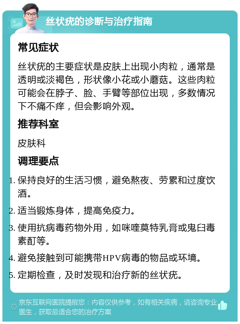 丝状疣的诊断与治疗指南 常见症状 丝状疣的主要症状是皮肤上出现小肉粒，通常是透明或淡褐色，形状像小花或小蘑菇。这些肉粒可能会在脖子、脸、手臂等部位出现，多数情况下不痛不痒，但会影响外观。 推荐科室 皮肤科 调理要点 保持良好的生活习惯，避免熬夜、劳累和过度饮酒。 适当锻炼身体，提高免疫力。 使用抗病毒药物外用，如咪喹莫特乳膏或鬼臼毒素酊等。 避免接触到可能携带HPV病毒的物品或环境。 定期检查，及时发现和治疗新的丝状疣。