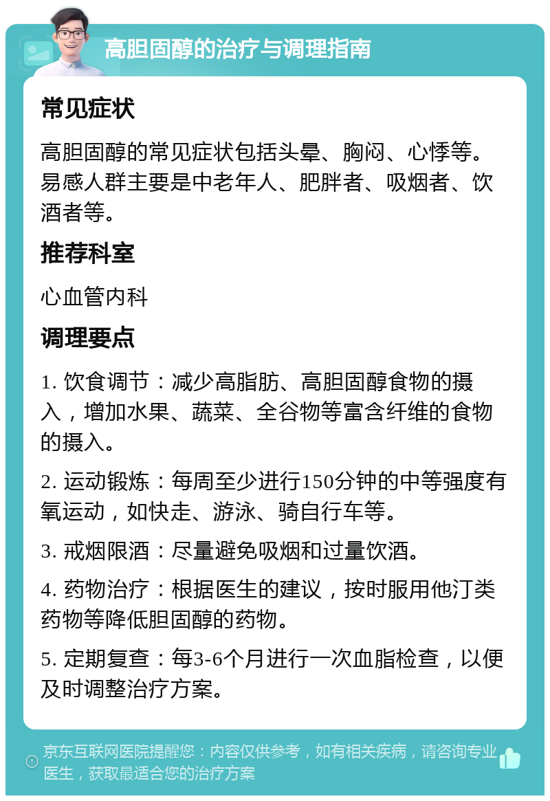 高胆固醇的治疗与调理指南 常见症状 高胆固醇的常见症状包括头晕、胸闷、心悸等。易感人群主要是中老年人、肥胖者、吸烟者、饮酒者等。 推荐科室 心血管内科 调理要点 1. 饮食调节：减少高脂肪、高胆固醇食物的摄入，增加水果、蔬菜、全谷物等富含纤维的食物的摄入。 2. 运动锻炼：每周至少进行150分钟的中等强度有氧运动，如快走、游泳、骑自行车等。 3. 戒烟限酒：尽量避免吸烟和过量饮酒。 4. 药物治疗：根据医生的建议，按时服用他汀类药物等降低胆固醇的药物。 5. 定期复查：每3-6个月进行一次血脂检查，以便及时调整治疗方案。