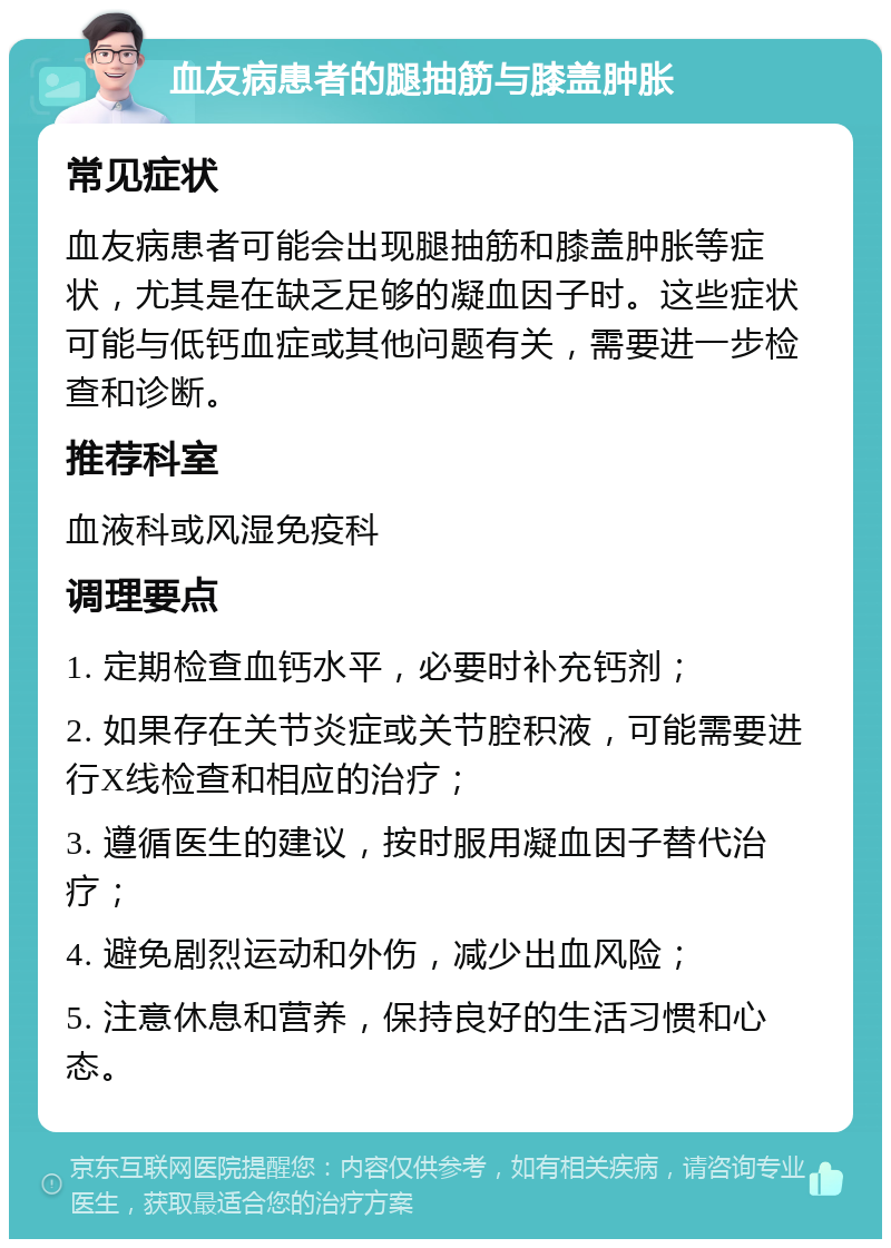 血友病患者的腿抽筋与膝盖肿胀 常见症状 血友病患者可能会出现腿抽筋和膝盖肿胀等症状，尤其是在缺乏足够的凝血因子时。这些症状可能与低钙血症或其他问题有关，需要进一步检查和诊断。 推荐科室 血液科或风湿免疫科 调理要点 1. 定期检查血钙水平，必要时补充钙剂； 2. 如果存在关节炎症或关节腔积液，可能需要进行X线检查和相应的治疗； 3. 遵循医生的建议，按时服用凝血因子替代治疗； 4. 避免剧烈运动和外伤，减少出血风险； 5. 注意休息和营养，保持良好的生活习惯和心态。