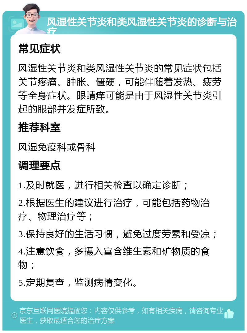 风湿性关节炎和类风湿性关节炎的诊断与治疗 常见症状 风湿性关节炎和类风湿性关节炎的常见症状包括关节疼痛、肿胀、僵硬，可能伴随着发热、疲劳等全身症状。眼睛痒可能是由于风湿性关节炎引起的眼部并发症所致。 推荐科室 风湿免疫科或骨科 调理要点 1.及时就医，进行相关检查以确定诊断； 2.根据医生的建议进行治疗，可能包括药物治疗、物理治疗等； 3.保持良好的生活习惯，避免过度劳累和受凉； 4.注意饮食，多摄入富含维生素和矿物质的食物； 5.定期复查，监测病情变化。