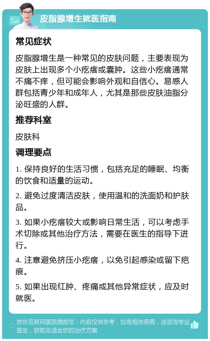 皮脂腺增生就医指南 常见症状 皮脂腺增生是一种常见的皮肤问题，主要表现为皮肤上出现多个小疙瘩或囊肿。这些小疙瘩通常不痛不痒，但可能会影响外观和自信心。易感人群包括青少年和成年人，尤其是那些皮肤油脂分泌旺盛的人群。 推荐科室 皮肤科 调理要点 1. 保持良好的生活习惯，包括充足的睡眠、均衡的饮食和适量的运动。 2. 避免过度清洁皮肤，使用温和的洗面奶和护肤品。 3. 如果小疙瘩较大或影响日常生活，可以考虑手术切除或其他治疗方法，需要在医生的指导下进行。 4. 注意避免挤压小疙瘩，以免引起感染或留下疤痕。 5. 如果出现红肿、疼痛或其他异常症状，应及时就医。