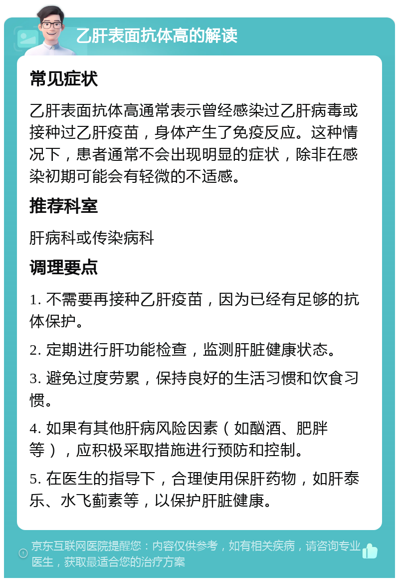 乙肝表面抗体高的解读 常见症状 乙肝表面抗体高通常表示曾经感染过乙肝病毒或接种过乙肝疫苗，身体产生了免疫反应。这种情况下，患者通常不会出现明显的症状，除非在感染初期可能会有轻微的不适感。 推荐科室 肝病科或传染病科 调理要点 1. 不需要再接种乙肝疫苗，因为已经有足够的抗体保护。 2. 定期进行肝功能检查，监测肝脏健康状态。 3. 避免过度劳累，保持良好的生活习惯和饮食习惯。 4. 如果有其他肝病风险因素（如酗酒、肥胖等），应积极采取措施进行预防和控制。 5. 在医生的指导下，合理使用保肝药物，如肝泰乐、水飞蓟素等，以保护肝脏健康。