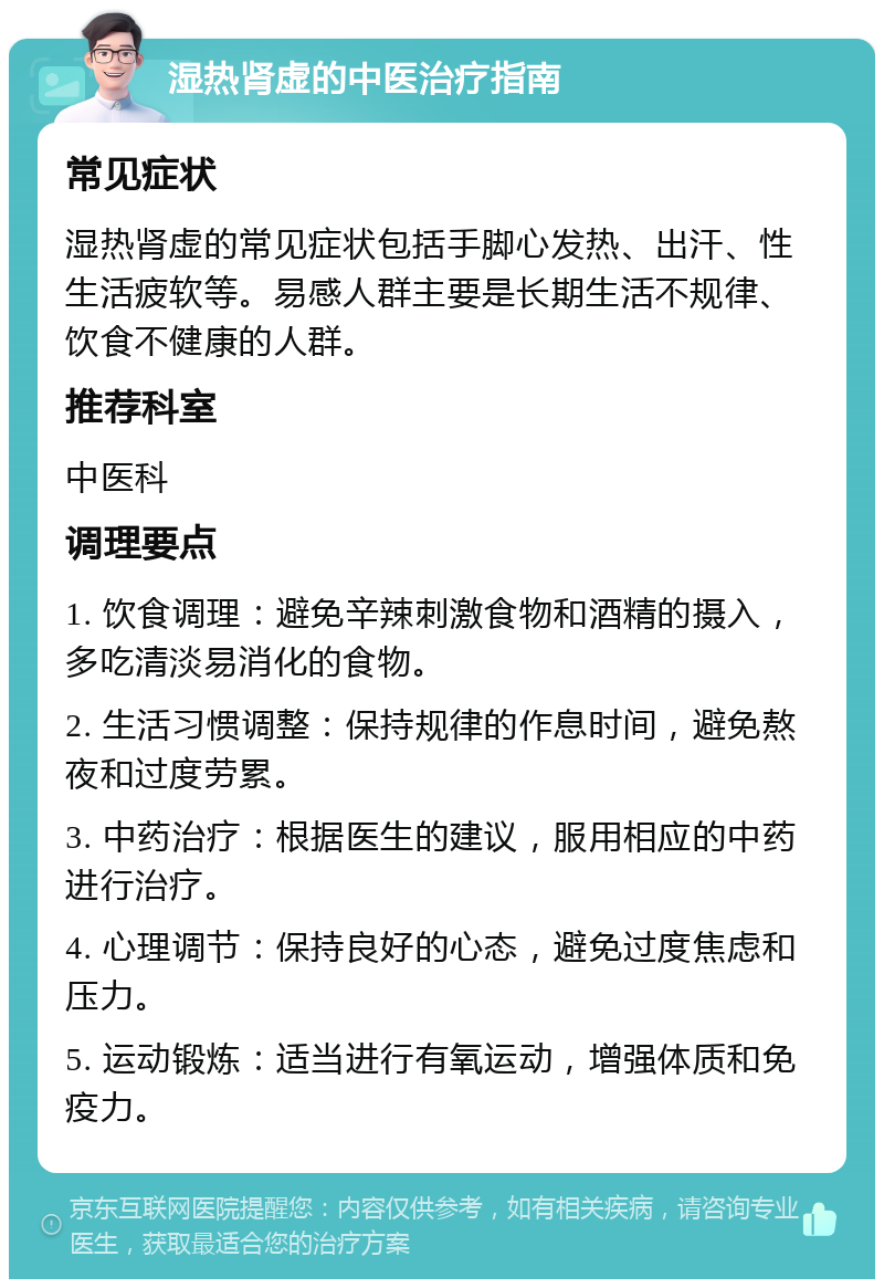 湿热肾虚的中医治疗指南 常见症状 湿热肾虚的常见症状包括手脚心发热、出汗、性生活疲软等。易感人群主要是长期生活不规律、饮食不健康的人群。 推荐科室 中医科 调理要点 1. 饮食调理：避免辛辣刺激食物和酒精的摄入，多吃清淡易消化的食物。 2. 生活习惯调整：保持规律的作息时间，避免熬夜和过度劳累。 3. 中药治疗：根据医生的建议，服用相应的中药进行治疗。 4. 心理调节：保持良好的心态，避免过度焦虑和压力。 5. 运动锻炼：适当进行有氧运动，增强体质和免疫力。