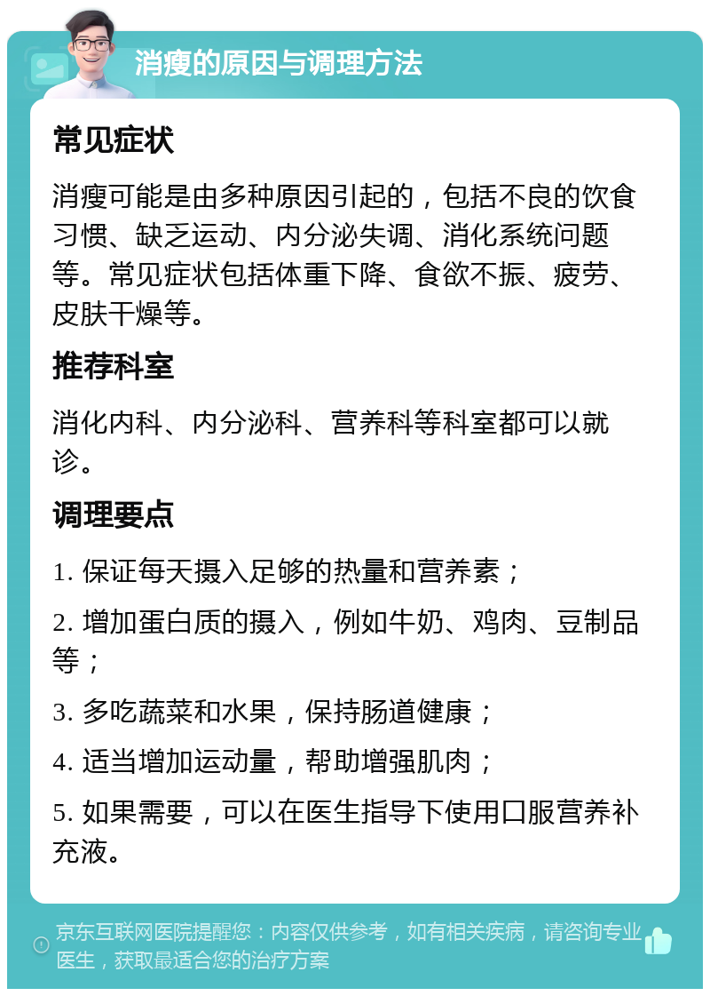 消瘦的原因与调理方法 常见症状 消瘦可能是由多种原因引起的，包括不良的饮食习惯、缺乏运动、内分泌失调、消化系统问题等。常见症状包括体重下降、食欲不振、疲劳、皮肤干燥等。 推荐科室 消化内科、内分泌科、营养科等科室都可以就诊。 调理要点 1. 保证每天摄入足够的热量和营养素； 2. 增加蛋白质的摄入，例如牛奶、鸡肉、豆制品等； 3. 多吃蔬菜和水果，保持肠道健康； 4. 适当增加运动量，帮助增强肌肉； 5. 如果需要，可以在医生指导下使用口服营养补充液。