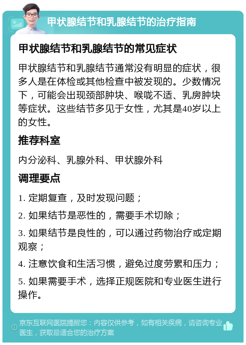 甲状腺结节和乳腺结节的治疗指南 甲状腺结节和乳腺结节的常见症状 甲状腺结节和乳腺结节通常没有明显的症状，很多人是在体检或其他检查中被发现的。少数情况下，可能会出现颈部肿块、喉咙不适、乳房肿块等症状。这些结节多见于女性，尤其是40岁以上的女性。 推荐科室 内分泌科、乳腺外科、甲状腺外科 调理要点 1. 定期复查，及时发现问题； 2. 如果结节是恶性的，需要手术切除； 3. 如果结节是良性的，可以通过药物治疗或定期观察； 4. 注意饮食和生活习惯，避免过度劳累和压力； 5. 如果需要手术，选择正规医院和专业医生进行操作。