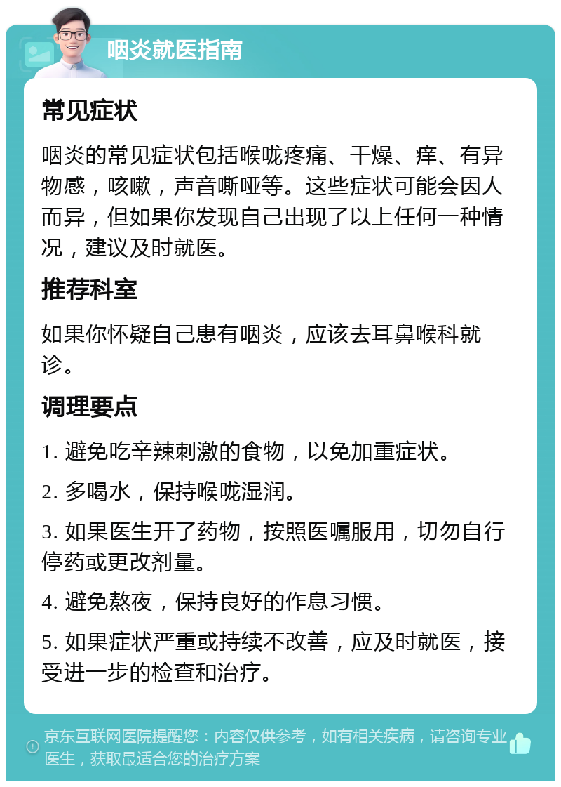 咽炎就医指南 常见症状 咽炎的常见症状包括喉咙疼痛、干燥、痒、有异物感，咳嗽，声音嘶哑等。这些症状可能会因人而异，但如果你发现自己出现了以上任何一种情况，建议及时就医。 推荐科室 如果你怀疑自己患有咽炎，应该去耳鼻喉科就诊。 调理要点 1. 避免吃辛辣刺激的食物，以免加重症状。 2. 多喝水，保持喉咙湿润。 3. 如果医生开了药物，按照医嘱服用，切勿自行停药或更改剂量。 4. 避免熬夜，保持良好的作息习惯。 5. 如果症状严重或持续不改善，应及时就医，接受进一步的检查和治疗。