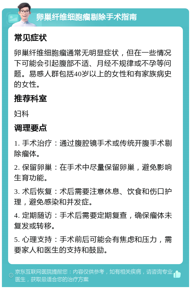 卵巢纤维细胞瘤剔除手术指南 常见症状 卵巢纤维细胞瘤通常无明显症状，但在一些情况下可能会引起腹部不适、月经不规律或不孕等问题。易感人群包括40岁以上的女性和有家族病史的女性。 推荐科室 妇科 调理要点 1. 手术治疗：通过腹腔镜手术或传统开腹手术剔除瘤体。 2. 保留卵巢：在手术中尽量保留卵巢，避免影响生育功能。 3. 术后恢复：术后需要注意休息、饮食和伤口护理，避免感染和并发症。 4. 定期随访：手术后需要定期复查，确保瘤体未复发或转移。 5. 心理支持：手术前后可能会有焦虑和压力，需要家人和医生的支持和鼓励。