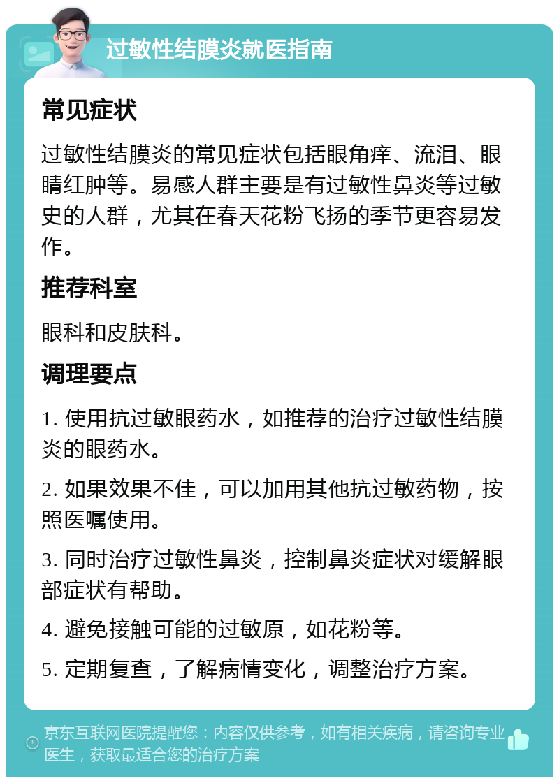 过敏性结膜炎就医指南 常见症状 过敏性结膜炎的常见症状包括眼角痒、流泪、眼睛红肿等。易感人群主要是有过敏性鼻炎等过敏史的人群，尤其在春天花粉飞扬的季节更容易发作。 推荐科室 眼科和皮肤科。 调理要点 1. 使用抗过敏眼药水，如推荐的治疗过敏性结膜炎的眼药水。 2. 如果效果不佳，可以加用其他抗过敏药物，按照医嘱使用。 3. 同时治疗过敏性鼻炎，控制鼻炎症状对缓解眼部症状有帮助。 4. 避免接触可能的过敏原，如花粉等。 5. 定期复查，了解病情变化，调整治疗方案。