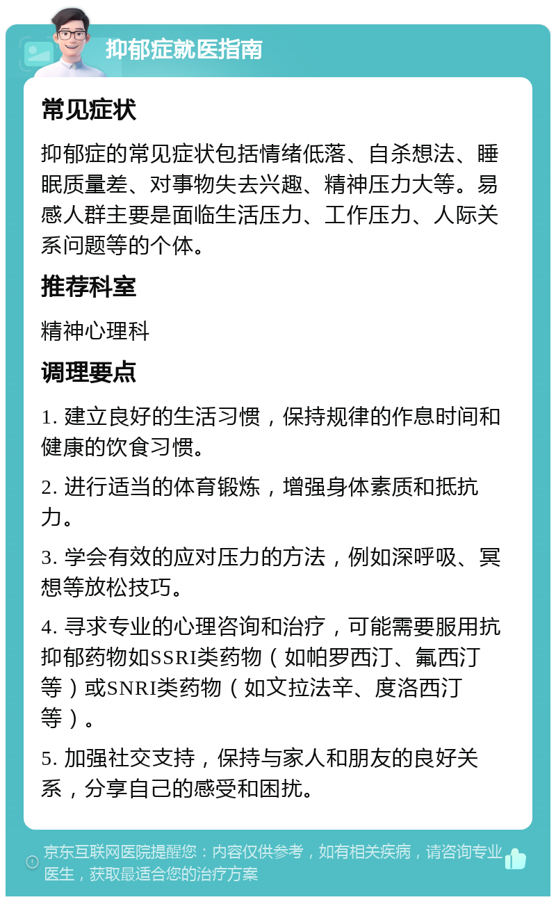 抑郁症就医指南 常见症状 抑郁症的常见症状包括情绪低落、自杀想法、睡眠质量差、对事物失去兴趣、精神压力大等。易感人群主要是面临生活压力、工作压力、人际关系问题等的个体。 推荐科室 精神心理科 调理要点 1. 建立良好的生活习惯，保持规律的作息时间和健康的饮食习惯。 2. 进行适当的体育锻炼，增强身体素质和抵抗力。 3. 学会有效的应对压力的方法，例如深呼吸、冥想等放松技巧。 4. 寻求专业的心理咨询和治疗，可能需要服用抗抑郁药物如SSRI类药物（如帕罗西汀、氟西汀等）或SNRI类药物（如文拉法辛、度洛西汀等）。 5. 加强社交支持，保持与家人和朋友的良好关系，分享自己的感受和困扰。