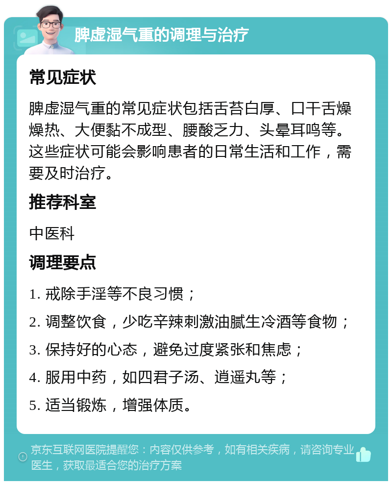 脾虚湿气重的调理与治疗 常见症状 脾虚湿气重的常见症状包括舌苔白厚、口干舌燥燥热、大便黏不成型、腰酸乏力、头晕耳鸣等。这些症状可能会影响患者的日常生活和工作，需要及时治疗。 推荐科室 中医科 调理要点 1. 戒除手淫等不良习惯； 2. 调整饮食，少吃辛辣刺激油腻生冷酒等食物； 3. 保持好的心态，避免过度紧张和焦虑； 4. 服用中药，如四君子汤、逍遥丸等； 5. 适当锻炼，增强体质。