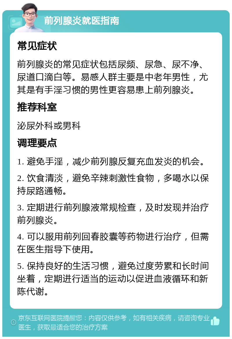 前列腺炎就医指南 常见症状 前列腺炎的常见症状包括尿频、尿急、尿不净、尿道口滴白等。易感人群主要是中老年男性，尤其是有手淫习惯的男性更容易患上前列腺炎。 推荐科室 泌尿外科或男科 调理要点 1. 避免手淫，减少前列腺反复充血发炎的机会。 2. 饮食清淡，避免辛辣刺激性食物，多喝水以保持尿路通畅。 3. 定期进行前列腺液常规检查，及时发现并治疗前列腺炎。 4. 可以服用前列回春胶囊等药物进行治疗，但需在医生指导下使用。 5. 保持良好的生活习惯，避免过度劳累和长时间坐着，定期进行适当的运动以促进血液循环和新陈代谢。