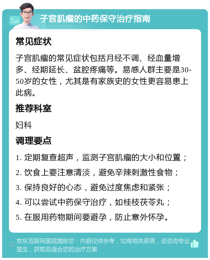 子宫肌瘤的中药保守治疗指南 常见症状 子宫肌瘤的常见症状包括月经不调、经血量增多、经期延长、盆腔疼痛等。易感人群主要是30-50岁的女性，尤其是有家族史的女性更容易患上此病。 推荐科室 妇科 调理要点 1. 定期复查超声，监测子宫肌瘤的大小和位置； 2. 饮食上要注意清淡，避免辛辣刺激性食物； 3. 保持良好的心态，避免过度焦虑和紧张； 4. 可以尝试中药保守治疗，如桂枝茯苓丸； 5. 在服用药物期间要避孕，防止意外怀孕。