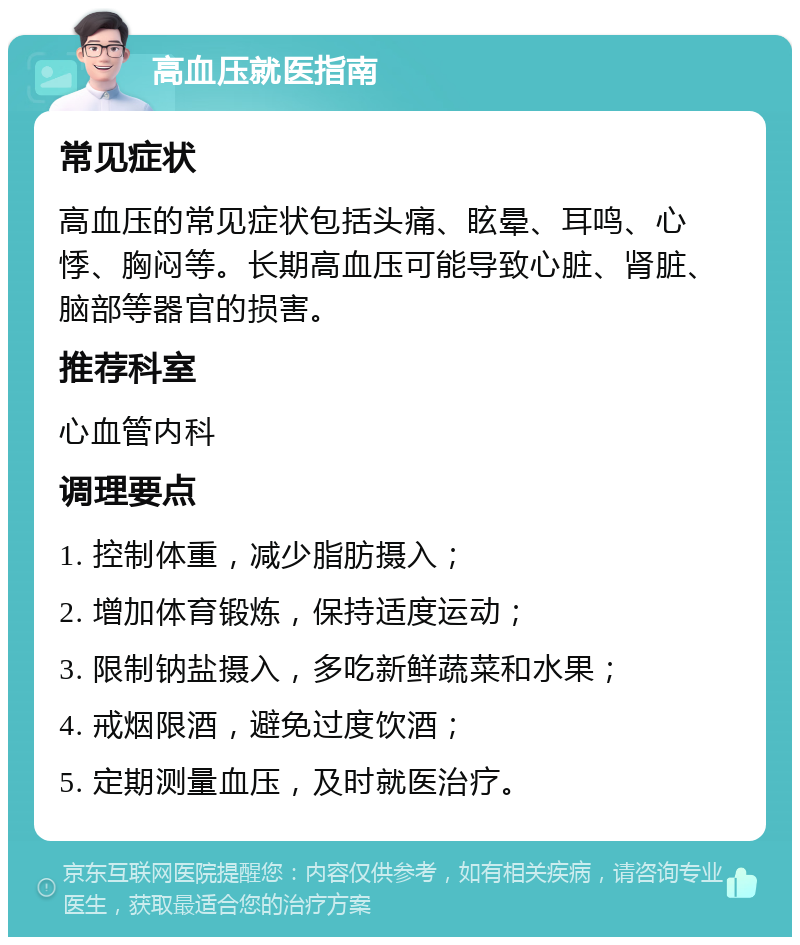 高血压就医指南 常见症状 高血压的常见症状包括头痛、眩晕、耳鸣、心悸、胸闷等。长期高血压可能导致心脏、肾脏、脑部等器官的损害。 推荐科室 心血管内科 调理要点 1. 控制体重，减少脂肪摄入； 2. 增加体育锻炼，保持适度运动； 3. 限制钠盐摄入，多吃新鲜蔬菜和水果； 4. 戒烟限酒，避免过度饮酒； 5. 定期测量血压，及时就医治疗。