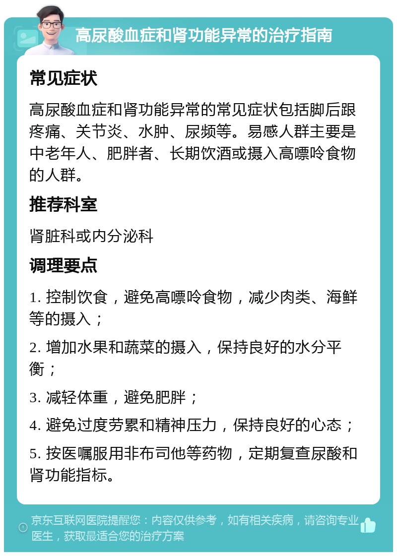 高尿酸血症和肾功能异常的治疗指南 常见症状 高尿酸血症和肾功能异常的常见症状包括脚后跟疼痛、关节炎、水肿、尿频等。易感人群主要是中老年人、肥胖者、长期饮酒或摄入高嘌呤食物的人群。 推荐科室 肾脏科或内分泌科 调理要点 1. 控制饮食，避免高嘌呤食物，减少肉类、海鲜等的摄入； 2. 增加水果和蔬菜的摄入，保持良好的水分平衡； 3. 减轻体重，避免肥胖； 4. 避免过度劳累和精神压力，保持良好的心态； 5. 按医嘱服用非布司他等药物，定期复查尿酸和肾功能指标。