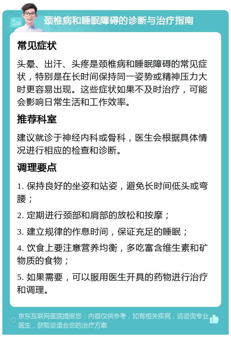 颈椎病和睡眠障碍的诊断与治疗指南 常见症状 头晕、出汗、头疼是颈椎病和睡眠障碍的常见症状，特别是在长时间保持同一姿势或精神压力大时更容易出现。这些症状如果不及时治疗，可能会影响日常生活和工作效率。 推荐科室 建议就诊于神经内科或骨科，医生会根据具体情况进行相应的检查和诊断。 调理要点 1. 保持良好的坐姿和站姿，避免长时间低头或弯腰； 2. 定期进行颈部和肩部的放松和按摩； 3. 建立规律的作息时间，保证充足的睡眠； 4. 饮食上要注意营养均衡，多吃富含维生素和矿物质的食物； 5. 如果需要，可以服用医生开具的药物进行治疗和调理。