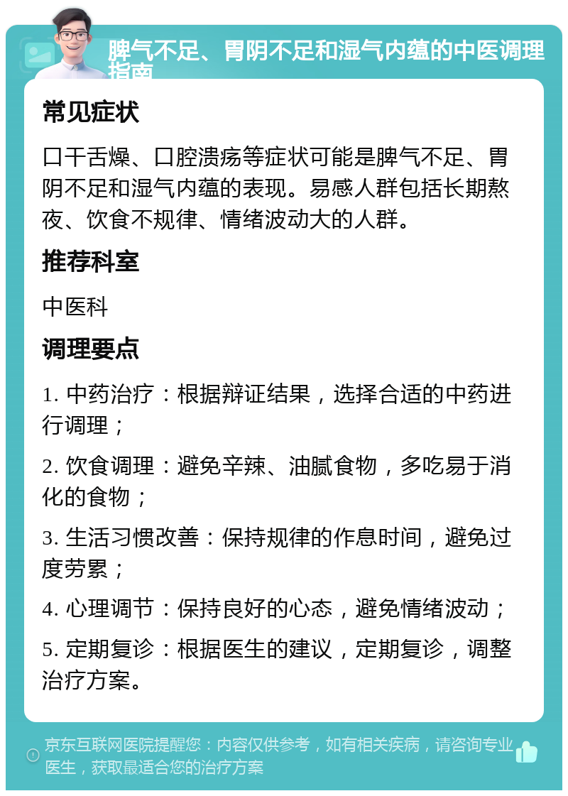 脾气不足、胃阴不足和湿气内蕴的中医调理指南 常见症状 口干舌燥、口腔溃疡等症状可能是脾气不足、胃阴不足和湿气内蕴的表现。易感人群包括长期熬夜、饮食不规律、情绪波动大的人群。 推荐科室 中医科 调理要点 1. 中药治疗：根据辩证结果，选择合适的中药进行调理； 2. 饮食调理：避免辛辣、油腻食物，多吃易于消化的食物； 3. 生活习惯改善：保持规律的作息时间，避免过度劳累； 4. 心理调节：保持良好的心态，避免情绪波动； 5. 定期复诊：根据医生的建议，定期复诊，调整治疗方案。