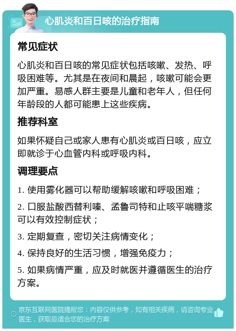 心肌炎和百日咳的治疗指南 常见症状 心肌炎和百日咳的常见症状包括咳嗽、发热、呼吸困难等。尤其是在夜间和晨起，咳嗽可能会更加严重。易感人群主要是儿童和老年人，但任何年龄段的人都可能患上这些疾病。 推荐科室 如果怀疑自己或家人患有心肌炎或百日咳，应立即就诊于心血管内科或呼吸内科。 调理要点 1. 使用雾化器可以帮助缓解咳嗽和呼吸困难； 2. 口服盐酸西替利嗪、孟鲁司特和止咳平喘糖浆可以有效控制症状； 3. 定期复查，密切关注病情变化； 4. 保持良好的生活习惯，增强免疫力； 5. 如果病情严重，应及时就医并遵循医生的治疗方案。