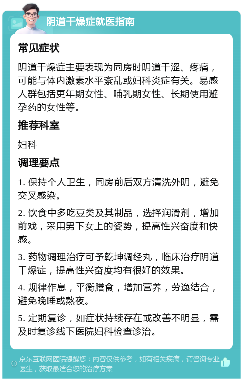 阴道干燥症就医指南 常见症状 阴道干燥症主要表现为同房时阴道干涩、疼痛，可能与体内激素水平紊乱或妇科炎症有关。易感人群包括更年期女性、哺乳期女性、长期使用避孕药的女性等。 推荐科室 妇科 调理要点 1. 保持个人卫生，同房前后双方清洗外阴，避免交叉感染。 2. 饮食中多吃豆类及其制品，选择润滑剂，增加前戏，采用男下女上的姿势，提高性兴奋度和快感。 3. 药物调理治疗可予乾坤调经丸，临床治疗阴道干燥症，提高性兴奋度均有很好的效果。 4. 规律作息，平衡膳食，增加营养，劳逸结合，避免晚睡或熬夜。 5. 定期复诊，如症状持续存在或改善不明显，需及时复诊线下医院妇科检查诊治。