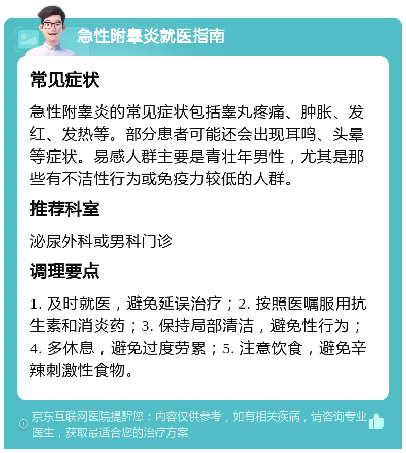 急性附睾炎就医指南 常见症状 急性附睾炎的常见症状包括睾丸疼痛、肿胀、发红、发热等。部分患者可能还会出现耳鸣、头晕等症状。易感人群主要是青壮年男性，尤其是那些有不洁性行为或免疫力较低的人群。 推荐科室 泌尿外科或男科门诊 调理要点 1. 及时就医，避免延误治疗；2. 按照医嘱服用抗生素和消炎药；3. 保持局部清洁，避免性行为；4. 多休息，避免过度劳累；5. 注意饮食，避免辛辣刺激性食物。